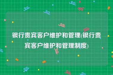 银行贵宾客户维护和管理(银行贵宾客户维护和管理制度)