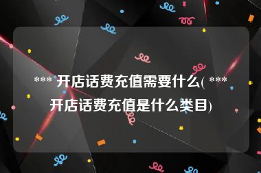  *** 开店话费充值需要什么( *** 开店话费充值是什么类目)