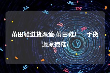 莆田鞋进货渠道(莆田鞋厂一手货源凉拖鞋)
