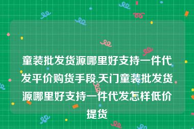 童装批发货源哪里好支持一件代发平价购货手段,天门童装批发货源哪里好支持一件代发怎样低价提货