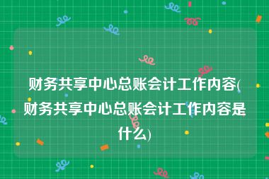 财务共享中心总账会计工作内容(财务共享中心总账会计工作内容是什么)