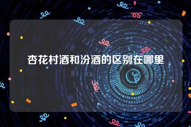 杏花村酒和汾酒的区别在哪里