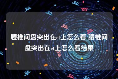腰椎间盘突出在ct上怎么看 腰椎间盘突出在ct上怎么看结果