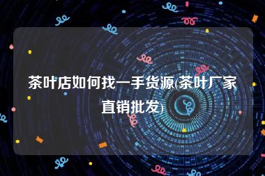 茶叶店如何找一手货源(茶叶厂家直销批发)