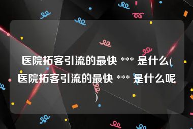 医院拓客引流的最快 *** 是什么(医院拓客引流的最快 *** 是什么呢)