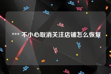  *** 不小心取消关注店铺怎么恢复