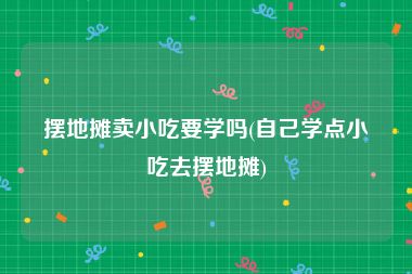 摆地摊卖小吃要学吗(自己学点小吃去摆地摊)