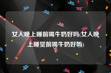 女人晚上睡前喝牛奶好吗(女人晚上睡觉前喝牛奶好吗)