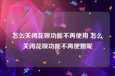 怎么关闭花呗功能不再使用 怎么关闭花呗功能不再使用呢