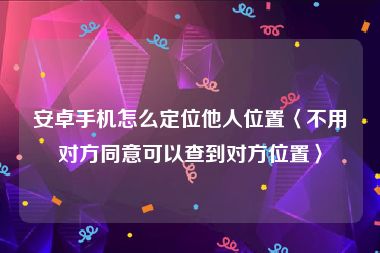 安卓手机怎么定位他人位置〈不用对方同意可以查到对方位置〉