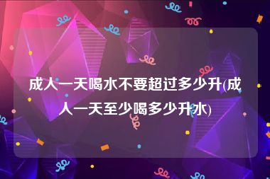 成人一天喝水不要超过多少升(成人一天至少喝多少升水)