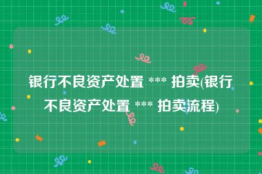 银行不良资产处置 *** 拍卖(银行不良资产处置 *** 拍卖流程)