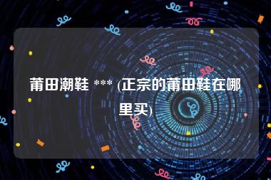 莆田潮鞋 *** (正宗的莆田鞋在哪里买)