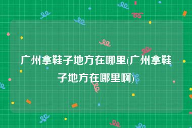 广州拿鞋子地方在哪里(广州拿鞋子地方在哪里啊)