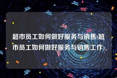超市员工如何做好服务与销售(超市员工如何做好服务与销售工作)