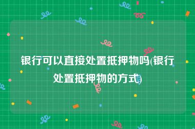 银行可以直接处置抵押物吗(银行处置抵押物的方式)