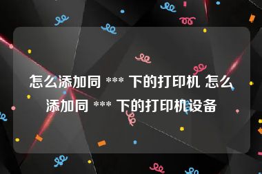 怎么添加同 *** 下的打印机 怎么添加同 *** 下的打印机设备