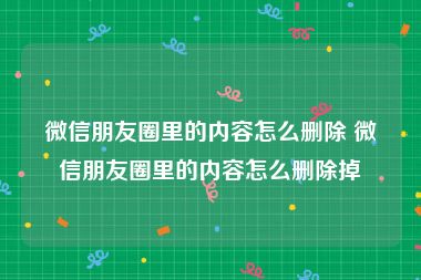微信朋友圈里的内容怎么删除 微信朋友圈里的内容怎么删除掉
