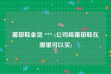 莆田鞋拿货 *** (公司级莆田鞋在哪里可以买)