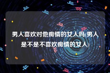 男人喜欢对他痴情的女人吗(男人是不是不喜欢痴情的女人)