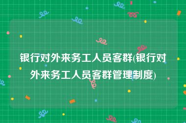 银行对外来务工人员客群(银行对外来务工人员客群管理制度)