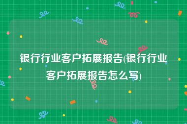 银行行业客户拓展报告(银行行业客户拓展报告怎么写)