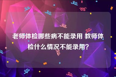老师体检哪些病不能录用 教师体检什么情况不能录用？