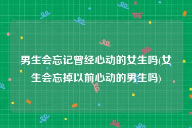 男生会忘记曾经心动的女生吗(女生会忘掉以前心动的男生吗)
