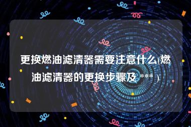 更换燃油滤清器需要注意什么(燃油滤清器的更换步骤及 *** )