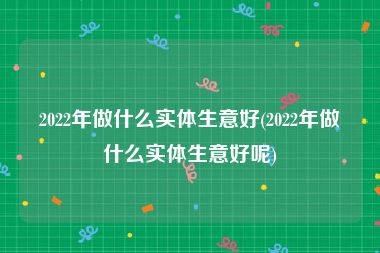 2022年做什么实体生意好(2022年做什么实体生意好呢)