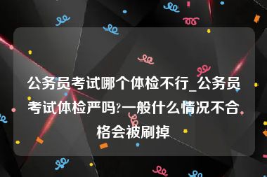 公务员考试哪个体检不行_公务员考试体检严吗?一般什么情况不合格会被刷掉