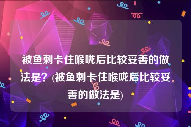 被鱼刺卡住喉咙后比较妥善的做法是？(被鱼刺卡住喉咙后比较妥善的做法是)