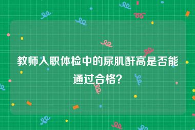 教师入职体检中的尿肌酐高是否能通过合格？