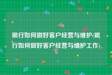 银行如何做好客户经营与维护(银行如何做好客户经营与维护工作)