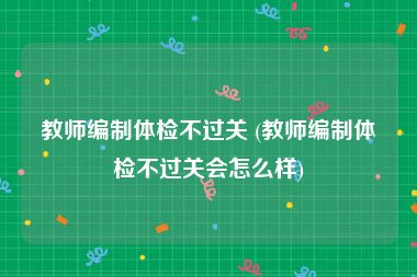 教师编制体检不过关 (教师编制体检不过关会怎么样)