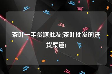 茶叶一手货源批发(茶叶批发的进货渠道)