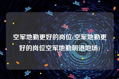 空军地勤更好的岗位(空军地勤更好的岗位空军地勤明港地场)