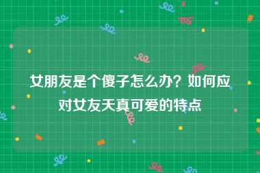 女朋友是个傻子怎么办？如何应对女友天真可爱的特点
