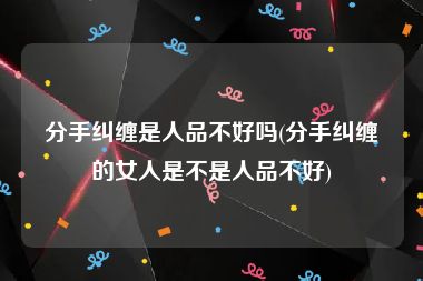 分手纠缠是人品不好吗(分手纠缠的女人是不是人品不好)
