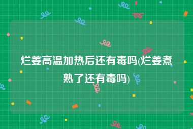 烂姜高温加热后还有毒吗(烂姜煮熟了还有毒吗)