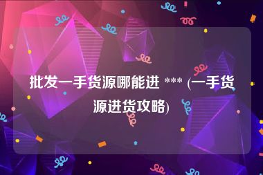 批发一手货源哪能进 *** (一手货源进货攻略)