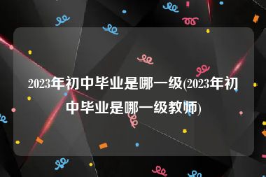 2023年初中毕业是哪一级(2023年初中毕业是哪一级教师)