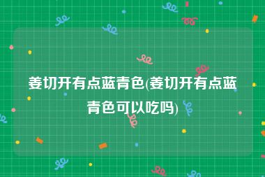 姜切开有点蓝青色(姜切开有点蓝青色可以吃吗)