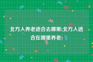 北方人养老适合去哪里(北方人适合在哪里养老)