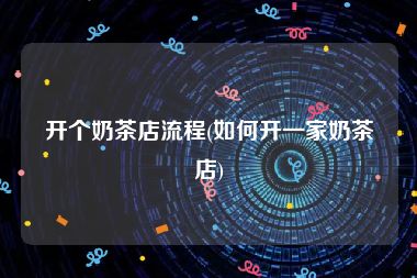 开个奶茶店流程(如何开一家奶茶店)