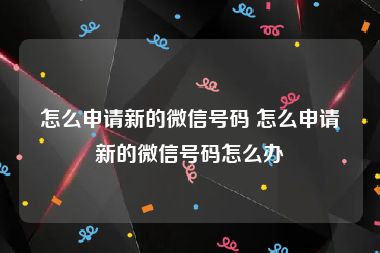 怎么申请新的微信号码 怎么申请新的微信号码怎么办