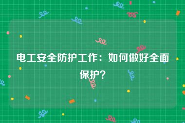 电工安全防护工作：如何做好全面保护？