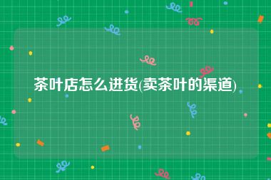 茶叶店怎么进货(卖茶叶的渠道)