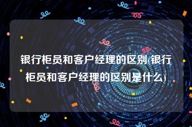 银行柜员和客户经理的区别(银行柜员和客户经理的区别是什么)