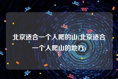 北京适合一个人爬的山(北京适合一个人爬山的地方)